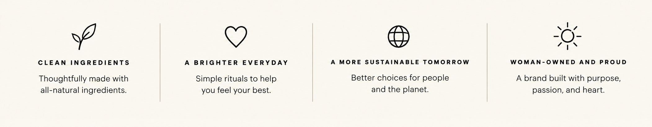 Clean ingredients: thoughtfully made with all-natural ingredients. A brighter everyday: simple rituals to help you feel your best. A more sustainable tomorrow: better choices for people and the planet. Woman-owned and proud: a brand built with purpose, passion, and heart.